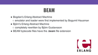 BEAM
● Bogdan's Erlang Abstract Machine
○ emulator and loader were first implemented by Bogumil Hausman
● Björn's Erlang Abstract Machine
○ completely rewritten by Björn Gustavsson
● BEAM bytecode files have the .beam file extension
 