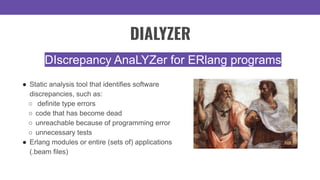 ● Static analysis tool that identifies software
discrepancies, such as:
○ definite type errors
○ code that has become dead
○ unreachable because of programming error
○ unnecessary tests
● Erlang modules or entire (sets of) applications
(.beam files)
DIscrepancy AnaLYZer for ERlang programs
DIALYZER
 