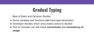 Gradual Typing
Best of Static and Dynamic Worlds:
● Some variables and functions can have type declaration
● Developer decides which ones makes sense to declare
● Tool or Compiler can still check correctness and consistency of
usage
 