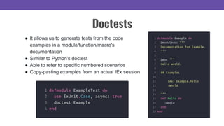 ● It allows us to generate tests from the code
examples in a module/function/macro's
documentation
● Similar to Python's doctest
● Able to refer to specific numbered scenarios
● Copy-pasting examples from an actual IEx session
Doctests
 