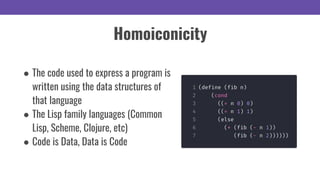 Homoiconicity
● The code used to express a program is
written using the data structures of
that language
● The Lisp family languages (Common
Lisp, Scheme, Clojure, etc)
● Code is Data, Data is Code
 