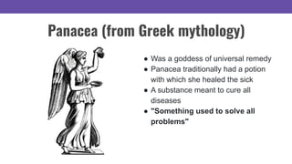 ● Was a goddess of universal remedy
● Panacea traditionally had a potion
with which she healed the sick
● A substance meant to cure all
diseases
● "Something used to solve all
problems"
Panacea (from Greek mythology)
 