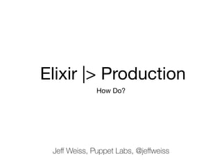 Elixir |> Production
How Do?
Jeﬀ Weiss, Puppet Labs, @jeﬀweiss
 