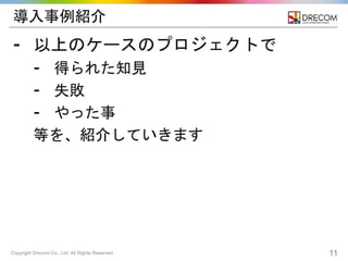Copyright Drecom Co., Ltd. All Rights Reserved. 11
導入事例紹介
⁃ 以上のケースのプロジェクトで
⁃ 得られた知見
⁃ 失敗
⁃ やった事
等を、紹介していきます
 