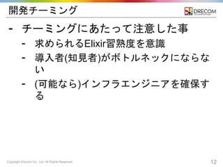Copyright Drecom Co., Ltd. All Rights Reserved. 12
開発チーミング
⁃ チーミングにあたって注意した事
⁃ 求められるElixir習熟度を意識
⁃ 導入者(知見者)がボトルネックにならな
い
⁃ (可能なら)インフラエンジニアを確保す
る
 