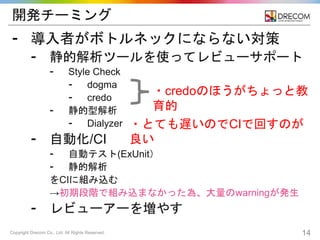 Copyright Drecom Co., Ltd. All Rights Reserved. 14
開発チーミング
⁃ 導入者がボトルネックにならない対策
⁃ 静的解析ツールを使ってレビューサポート
⁃ Style Check
⁃ dogma
⁃ credo
⁃ 静的型解析
⁃ Dialyzer
⁃ 自動化/CI
⁃ 自動テスト(ExUnit）
⁃ 静的解析
をCIに組み込む
→初期段階で組み込まなかった為、大量のwarningが発生
⁃ レビューアーを増やす
・credoのほうがちょっと教
育的
・とても遅いのでCIで回すのが
良い
 