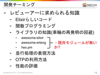 Copyright Drecom Co., Ltd. All Rights Reserved. 15
開発チーミング
⁃ レビューアーに求められる知識
⁃ Elixirらしいコード
⁃ 関数プログラミング
⁃ ライブラリの知識(車輪の再発明の回避)
⁃ awesome-elixir
⁃ awesome-erlang
⁃ hex.pm
⁃ 並行処理の表現方法
⁃ OTPの利用方法
⁃ 性能の評価
・既存モジュールが無い
か?
 