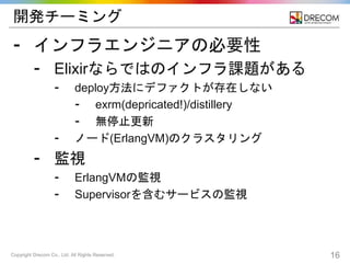 Copyright Drecom Co., Ltd. All Rights Reserved. 16
開発チーミング
⁃ インフラエンジニアの必要性
⁃ Elixirならではのインフラ課題がある
⁃ deploy方法にデファクトが存在しない
⁃ exrm(depricated!)/distillery
⁃ 無停止更新
⁃ ノード(ErlangVM)のクラスタリング
⁃ 監視
⁃ ErlangVMの監視
⁃ Supervisorを含むサービスの監視
 