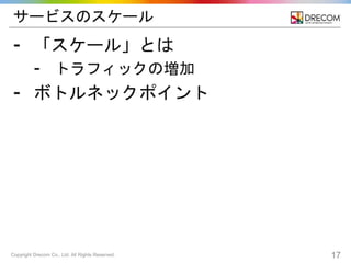 Copyright Drecom Co., Ltd. All Rights Reserved. 17
サービスのスケール
⁃ 「スケール」とは
⁃ トラフィックの増加
⁃ ボトルネックポイント
 