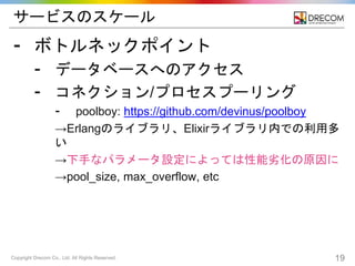 Copyright Drecom Co., Ltd. All Rights Reserved. 19
サービスのスケール
⁃ ボトルネックポイント
⁃ データベースへのアクセス
⁃ コネクション/プロセスプーリング
⁃ poolboy: https://github.com/devinus/poolboy
→Erlangのライブラリ、Elixirライブラリ内での利用多
い
→下手なパラメータ設定によっては性能劣化の原因に
→pool_size, max_overflow, etc
 