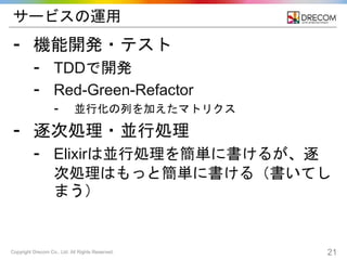 Copyright Drecom Co., Ltd. All Rights Reserved. 21
サービスの運用
⁃ 機能開発・テスト
⁃ TDDで開発
⁃ Red-Green-Refactor
⁃ 並行化の列を加えたマトリクス
⁃ 逐次処理・並行処理
⁃ Elixirは並行処理を簡単に書けるが、逐
次処理はもっと簡単に書ける（書いてし
まう）
 