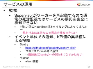 Copyright Drecom Co., Ltd. All Rights Reserved. 24
サービスの運用
⁃ 監視
⁃ Supervisorがワーカーを再起動するので通
常の死活監視ではサービスの瞬死を完全に
検知できない
⁃ 1分に1回のHeartBeatだとタイミングによってはスル
ー
⁃ →見かけ上は正常なので異常を検知できない
⁃ イベント単位での通知、KPI値の異常値に
よる検知
⁃ Sentry
⁃ https://github.com/getsentry/sentry-elixir
⁃ プロセスのcrash時に通知
⁃ →通知先(のsentry)へのDDoSになりかねない
⁃ re:dash
⁃ aleart機能
 