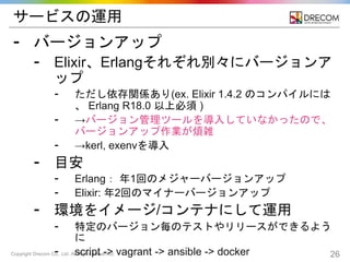 Copyright Drecom Co., Ltd. All Rights Reserved. 26
サービスの運用
⁃ バージョンアップ
⁃ Elixir、Erlangそれぞれ別々にバージョンア
ップ
⁃ ただし依存関係あり(ex. Elixir 1.4.2 のコンパイルには
、 Erlang R18.0 以上必須 )
⁃ →バージョン管理ツールを導入していなかったので、
バージョンアップ作業が煩雑
⁃ →kerl, exenvを導入
⁃ 目安
⁃ Erlang： 年1回のメジャーバージョンアップ
⁃ Elixir: 年2回のマイナーバージョンアップ
⁃ 環境をイメージ/コンテナにして運用
⁃ 特定のバージョン毎のテストやリリースができるよう
に
⁃ script -> vagrant -> ansible -> docker
 