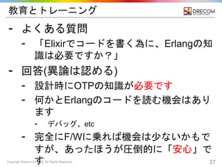 Copyright Drecom Co., Ltd. All Rights Reserved. 27
教育とトレーニング
⁃ よくある質問
⁃ 「Elixirでコードを書く為に、Erlangの知
識は必要ですか？」
⁃ 回答(異論は認める)
⁃ 設計時にOTPの知識が必要です
⁃ 何かとErlangのコードを読む機会はあり
ます
⁃ デバッグ、etc
⁃ 完全にF/Wに乗れば機会は少ないかもで
すが、あったほうが圧倒的に「安心」で
す
 
