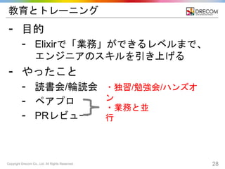 Copyright Drecom Co., Ltd. All Rights Reserved. 28
教育とトレーニング
⁃ 目的
⁃ Elixirで「業務」ができるレベルまで、
エンジニアのスキルを引き上げる
⁃ やったこと
⁃ 読書会/輪読会
⁃ ペアプロ
⁃ PRレビュー
・独習/勉強会/ハンズオ
ン
・業務と並
行
 