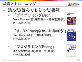 Copyright Drecom Co., Ltd. All Rights Reserved. 29
教育とトレーニング
⁃ 読んだ(読んでもらった)書籍
⁃ 「プログラミングElixir」
Dave Thomas(著),笹田耕一・鳥井雪(翻訳),
オーム社,2016
⁃ 「すごいErlangゆかいに学ぼう!」
Fred Hebert(著),山口能迪(翻訳),
オーム社,2014
⁃ 「プログラミングErlang」
Joe Armstrong(著),柳原一矢(翻訳),
オーム社,2008
 