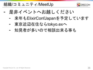 Copyright Drecom Co., Ltd. All Rights Reserved. 35
組織/コミュニティ/MeetUp
⁃ 是非イベントへお越しください
⁃ 来年もElixirConfJapanを予定しています
⁃ 東京近辺在住ならtokyo.exへ
⁃ 知見者が多いので相談出来る事も
 