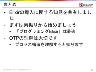 Copyright Drecom Co., Ltd. All Rights Reserved. 36
まとめ
⁃ Elixirの導入に関する知見を共有しまし
た
⁃ まずは素振りから始めましょう
⁃ 「プログラミングElixir」は最適
⁃ OTPの理解は大切です
⁃ プロセス構造を理解すると捗ります
 
