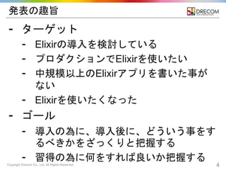 Copyright Drecom Co., Ltd. All Rights Reserved. 4
発表の趣旨
⁃ ターゲット
⁃ Elixirの導入を検討している
⁃ プロダクションでElixirを使いたい
⁃ 中規模以上のElixirアプリを書いた事が
ない
⁃ Elixirを使いたくなった
⁃ ゴール
⁃ 導入の為に、導入後に、どういう事をす
るべきかをざっくりと把握する
⁃ 習得の為に何をすれば良いか把握する
 