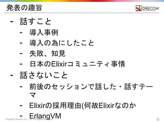 Copyright Drecom Co., Ltd. All Rights Reserved. 5
発表の趣旨
⁃ 話すこと
⁃ 導入事例
⁃ 導入の為にしたこと
⁃ 失敗、知見
⁃ 日本のElixirコミュニティ事情
⁃ 話さないこと
⁃ 前後のセッションで話した・話すテー
マ
⁃ Elixirの採用理由(何故Elixirなのか
⁃ ErlangVM
 