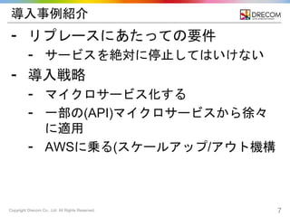 Copyright Drecom Co., Ltd. All Rights Reserved. 7
導入事例紹介
⁃ リプレースにあたっての要件
⁃ サービスを絶対に停止してはいけない
⁃ 導入戦略
⁃ マイクロサービス化する
⁃ 一部の(API)マイクロサービスから徐々
に適用
⁃ AWSに乗る(スケールアップ/アウト機構
 