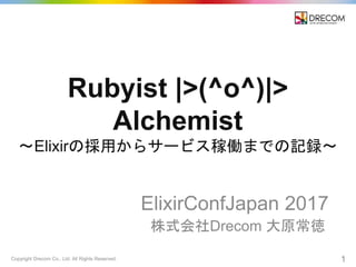 Copyright Drecom Co., Ltd. All Rights Reserved. 1
Rubyist |>(^o^)|>
Alchemist
〜Elixirの採用からサービス稼働までの記録〜
ElixirConfJapan 2017
株式会社Drecom 大原常徳
 