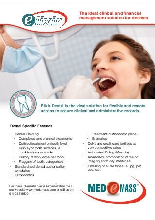 •	 Dental Charting
•	 Completed and planned treatments
•	 Defined treatment on tooth level
•	 Display of tooth surfaces, all 	
combinations available
•	 History of work done per tooth
•	 Flagging of tooth, categorised
•	 Standardised dental authorisation 	
templates
•	 Orthodontics
•	 Treatments/Orthodontic plans
•	 Estimates
•	 Debit and credit card facilities at 	
very competitive rates
•	 Automated Billing (Macro’s)
•	 Accredited incorporation of major 	
imaging and x-ray interfaces
•	 Emailing of all file types i.e. jpg, pdf, 	
doc, etc.
Elixir Dental is the ideal solution for flexible and remote
access to secure clinical and administrative records.
Dental Specific Features
The ideal clinical and financial
management solution for dentists
For more information or a demonstration visit
our website www.medemass.com or call us on
011 265 5500
 