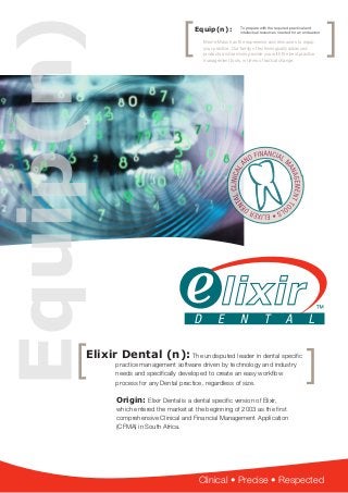 Clinical • Precise • Respected
Elixir Dental (n): The undisputed leader in dental specific
practice management software driven by technology and industry
needs and specifically developed to create an easy workflow
process for any Dental practice, regardless of size.
Origin: Elixir Dental is a dental specific version of Elixir,
which entered the market at the beginning of 2003 as the first
comprehensive Clinical and Financial Management Application
(CFMA) in South Africa.
Equip(n):
Med-e-Mass has the experience and resources to equip
your practice. Our family of technologically advanced
products and services provide you with the best practice
management tools, in times of radical change.
To prepare with the required practical and
intellectual resources needed for an endeavour
 