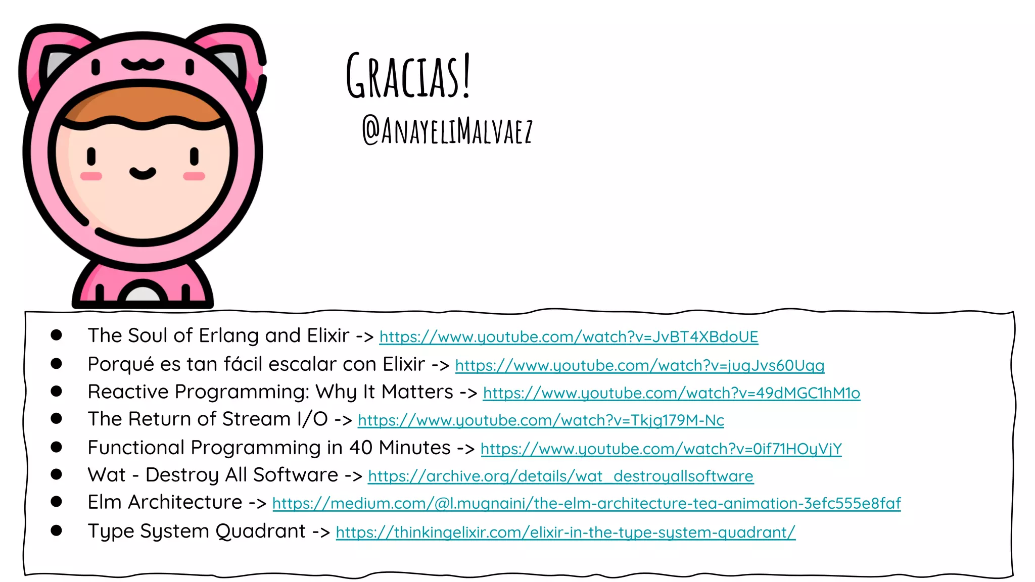 Gracias!
● The Soul of Erlang and Elixir -> https://www.youtube.com/watch?v=JvBT4XBdoUE
● Porqué es tan fácil escalar con Elixir -> https://www.youtube.com/watch?v=jugJvs60Uqg
● Reactive Programming: Why It Matters -> https://www.youtube.com/watch?v=49dMGC1hM1o
● The Return of Stream I/O -> https://www.youtube.com/watch?v=Tkjg179M-Nc
● Functional Programming in 40 Minutes -> https://www.youtube.com/watch?v=0if71HOyVjY
● Wat - Destroy All Software -> https://archive.org/details/wat_destroyallsoftware
● Elm Architecture -> https://medium.com/@l.mugnaini/the-elm-architecture-tea-animation-3efc555e8faf
● Type System Quadrant -> https://thinkingelixir.com/elixir-in-the-type-system-quadrant/
@AnayeliMalvaez
 