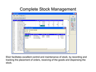 Complete Stock Management
Elixir facilitates excellent control and maintenance of stock, by recording and
tracking the placement of orders, receiving of the goods and dispensing the
stock.
 