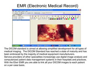 EMR (Electronic Medical Record)
The DICOM standard is aimed at allowing simplified development for all types of
medical imaging. The DICOM Standard has reached a state of maturity and has
been embraced by the majority of medical equipment manufacturers.
Service providers of other specialities increasingly use digital image analysis and
computerized patient data management systems in their hospitals and practices.
With the Elixir EMR you are able to link all your DICOM images to each patient
on a per case basis.
 