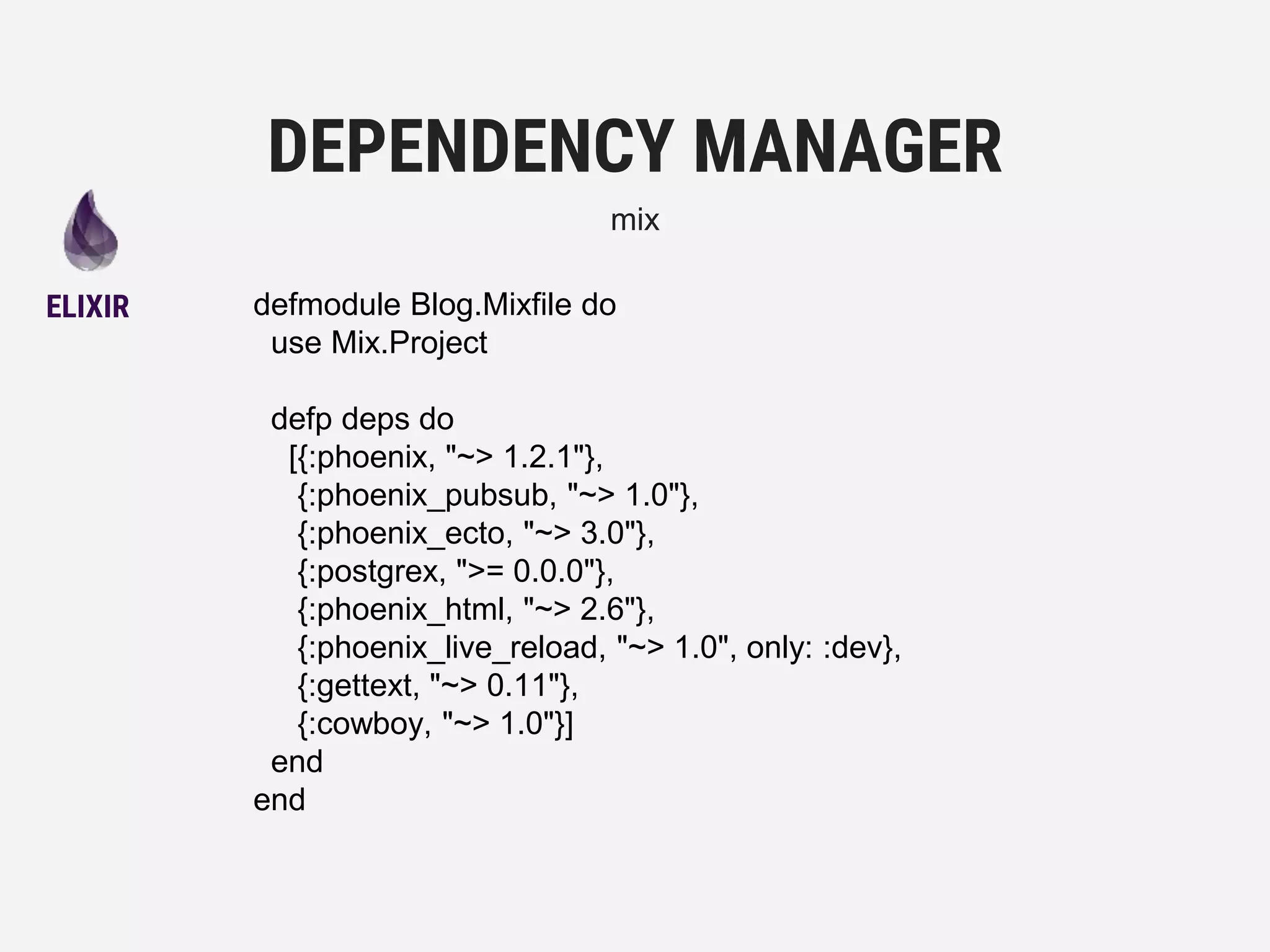 defmodule Blog.Mixfile do
use Mix.Project
defp deps do
[{:phoenix, "~> 1.2.1"},
{:phoenix_pubsub, "~> 1.0"},
{:phoenix_ecto, "~> 3.0"},
{:postgrex, ">= 0.0.0"},
{:phoenix_html, "~> 2.6"},
{:phoenix_live_reload, "~> 1.0", only: :dev},
{:gettext, "~> 0.11"},
{:cowboy, "~> 1.0"}]
end
end
DEPENDENCY MANAGER
mix
ELIXIR
 