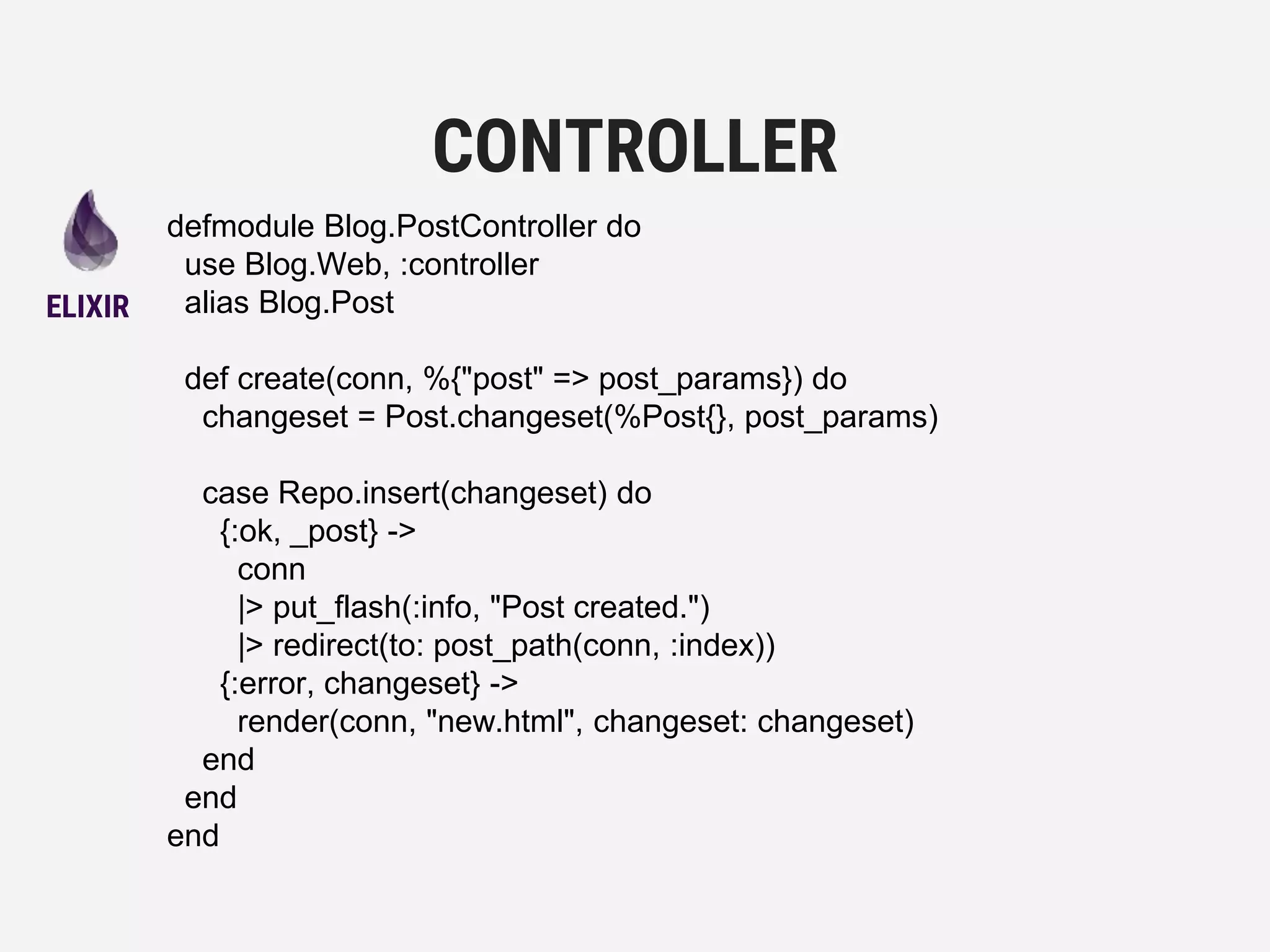 defmodule Blog.PostController do
use Blog.Web, :controller
alias Blog.Post
def create(conn, %{"post" => post_params}) do
changeset = Post.changeset(%Post{}, post_params)
case Repo.insert(changeset) do
{:ok, _post} ->
conn
|> put_flash(:info, "Post created.")
|> redirect(to: post_path(conn, :index))
{:error, changeset} ->
render(conn, "new.html", changeset: changeset)
end
end
end
CONTROLLER
ELIXIR
 