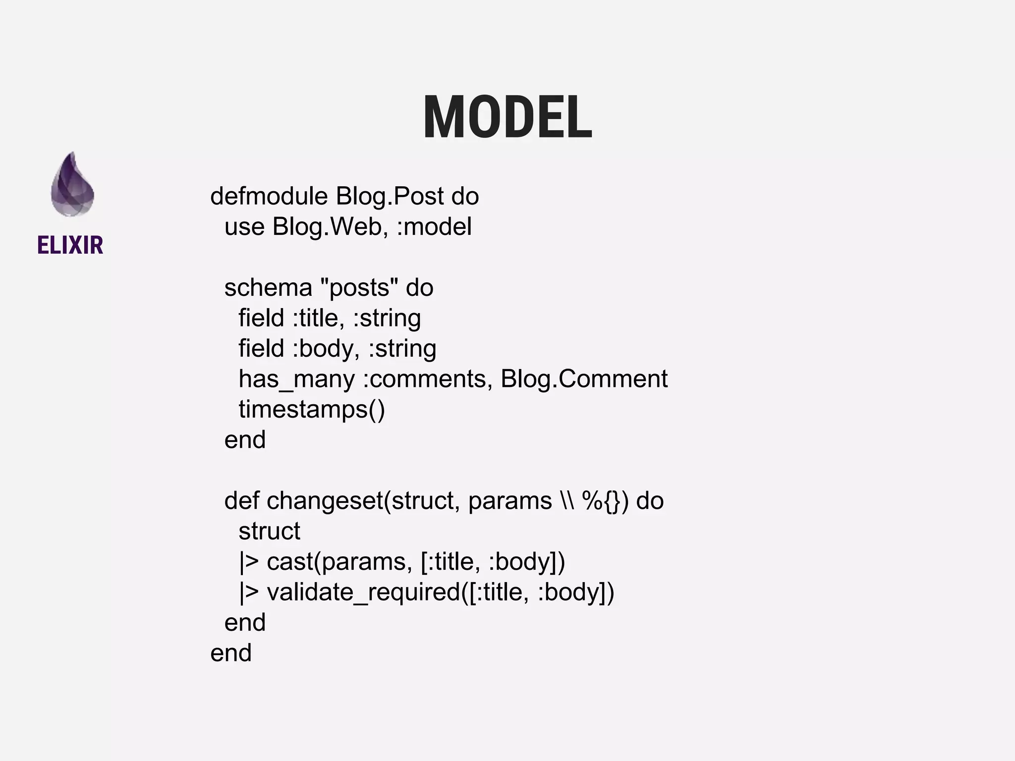 defmodule Blog.Post do
use Blog.Web, :model
schema "posts" do
field :title, :string
field :body, :string
has_many :comments, Blog.Comment
timestamps()
end
def changeset(struct, params  %{}) do
struct
|> cast(params, [:title, :body])
|> validate_required([:title, :body])
end
end
MODEL
ELIXIR
 