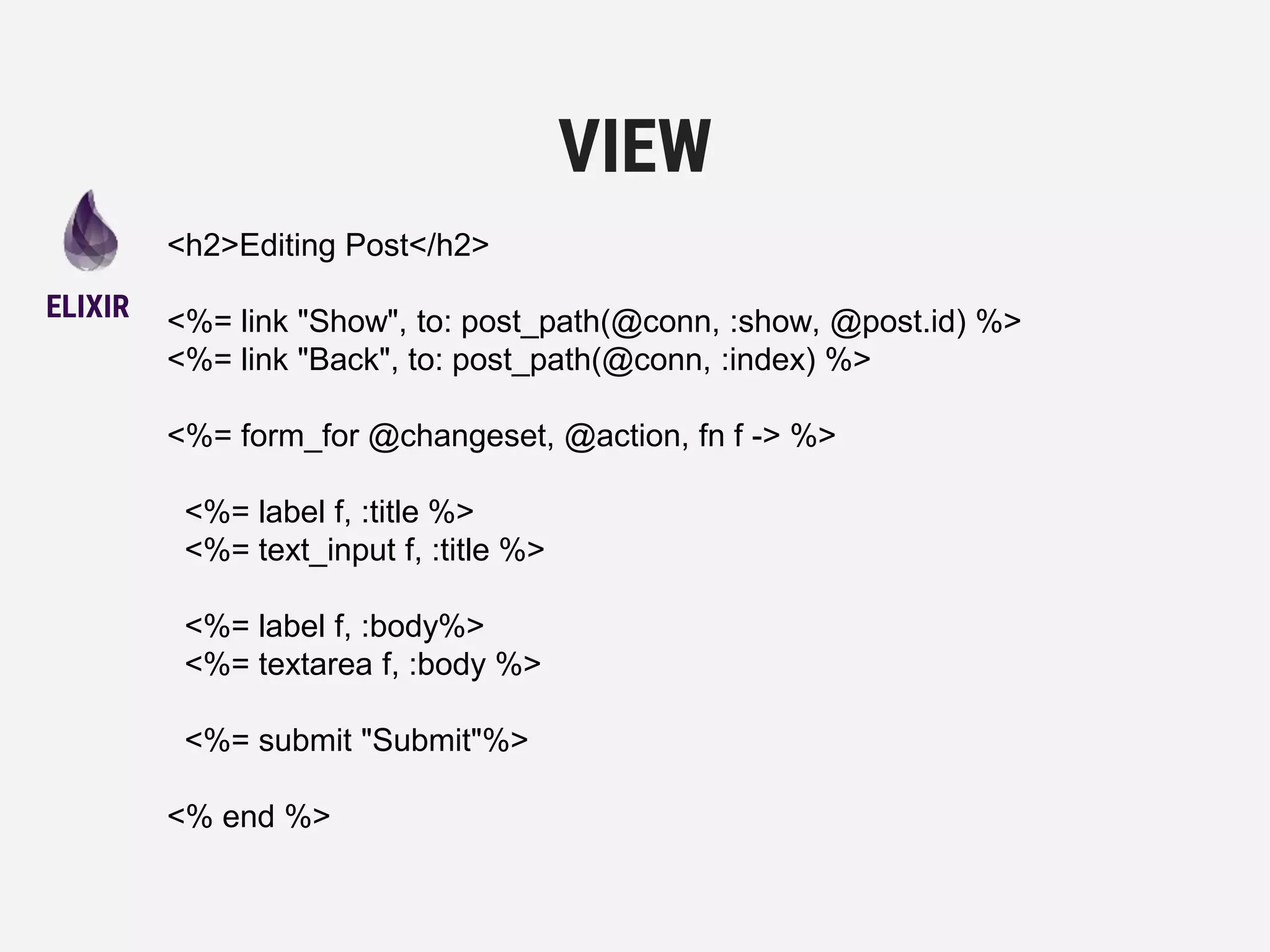 <h2>Editing Post</h2>
<%= link "Show", to: post_path(@conn, :show, @post.id) %>
<%= link "Back", to: post_path(@conn, :index) %>
<%= form_for @changeset, @action, fn f -> %>
<%= label f, :title %>
<%= text_input f, :title %>
<%= label f, :body%>
<%= textarea f, :body %>
<%= submit "Submit"%>
<% end %>
VIEW
ELIXIR
 