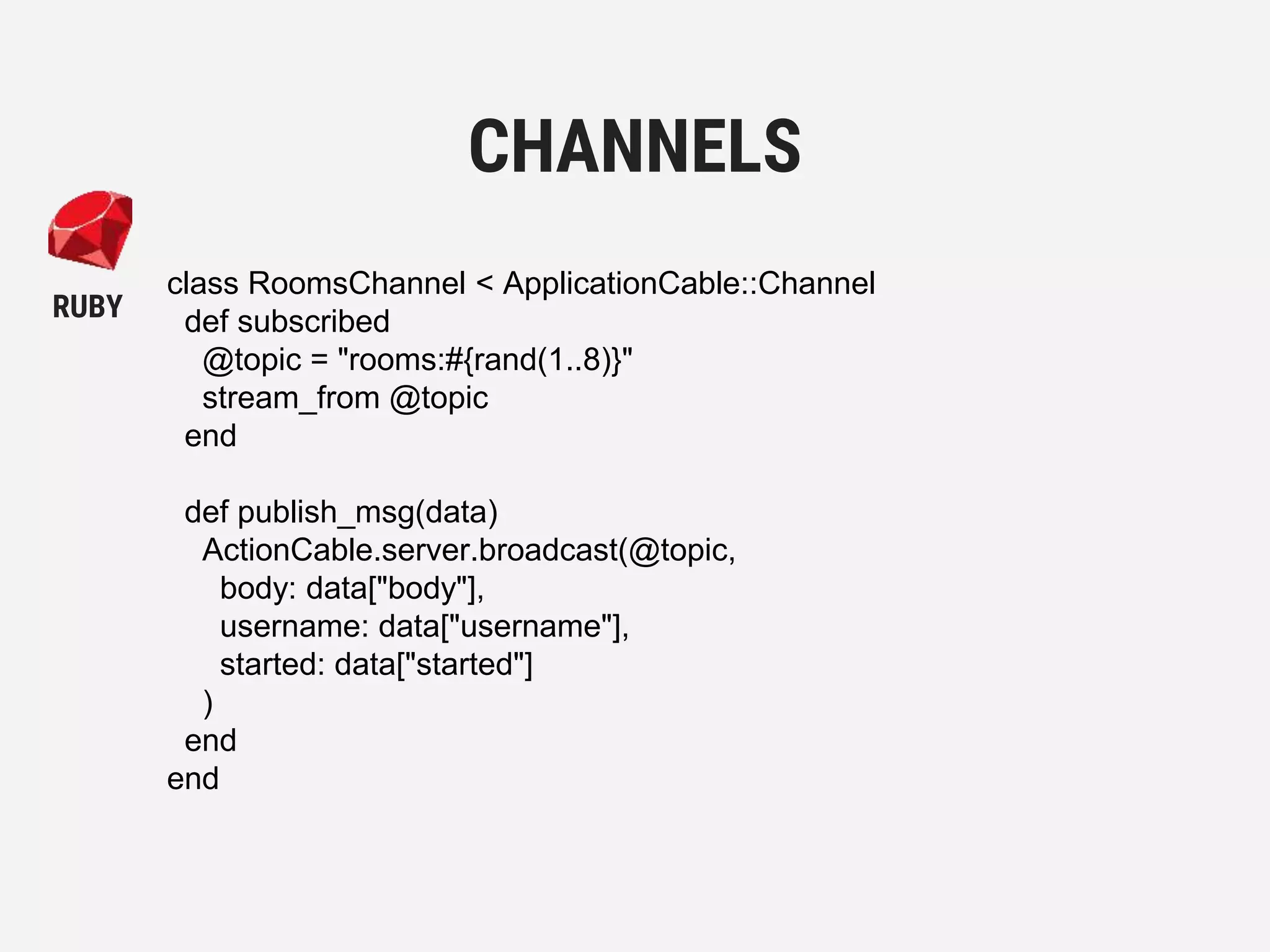 class RoomsChannel < ApplicationCable::Channel
def subscribed
@topic = "rooms:#{rand(1..8)}"
stream_from @topic
end
def publish_msg(data)
ActionCable.server.broadcast(@topic,
body: data["body"],
username: data["username"],
started: data["started"]
)
end
end
CHANNELS
RUBY
 