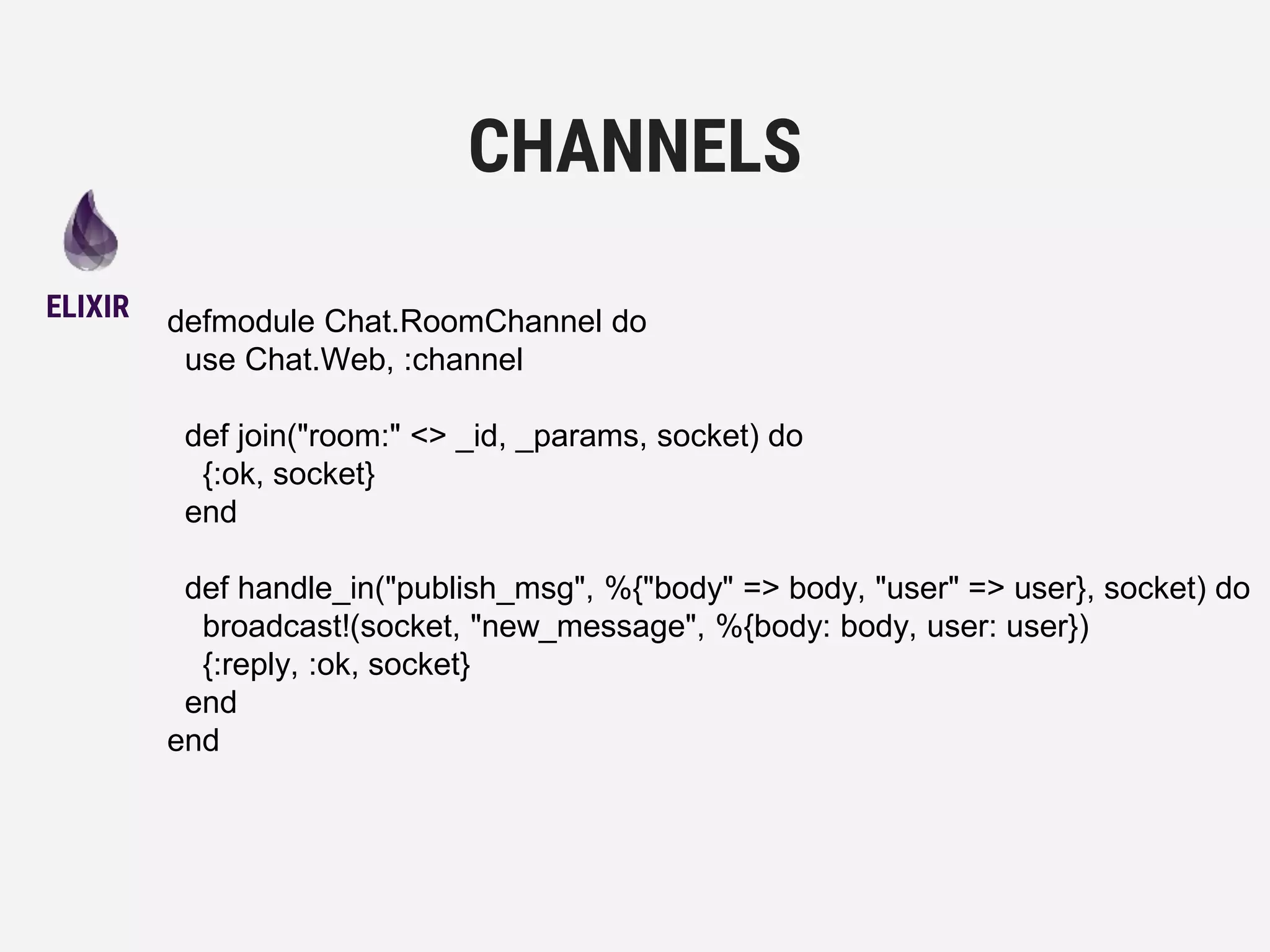 defmodule Chat.RoomChannel do
use Chat.Web, :channel
def join("room:" <> _id, _params, socket) do
{:ok, socket}
end
def handle_in("publish_msg", %{"body" => body, "user" => user}, socket) do
broadcast!(socket, "new_message", %{body: body, user: user})
{:reply, :ok, socket}
end
end
CHANNELS
ELIXIR
 