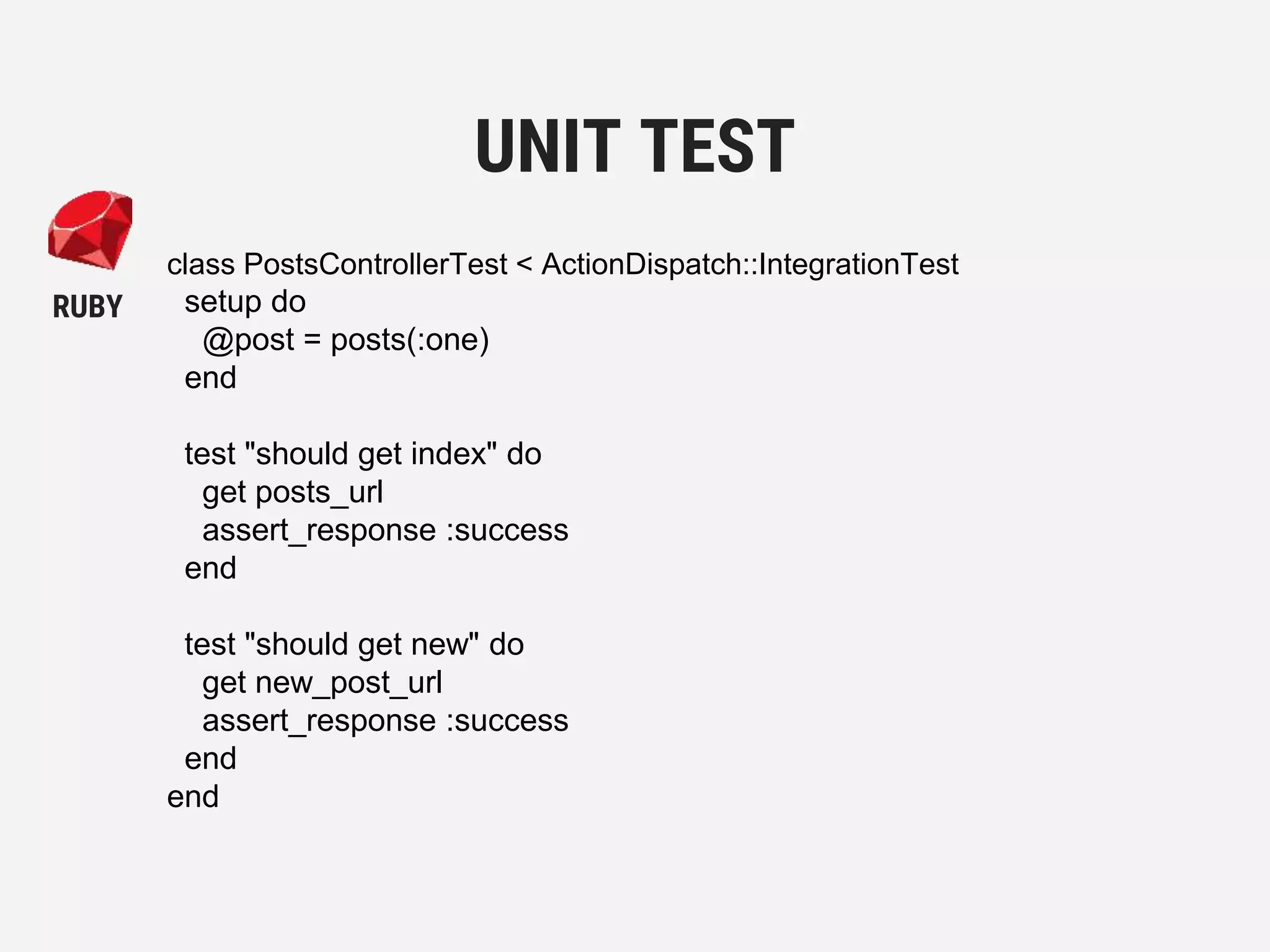 class PostsControllerTest < ActionDispatch::IntegrationTest
setup do
@post = posts(:one)
end
test "should get index" do
get posts_url
assert_response :success
end
test "should get new" do
get new_post_url
assert_response :success
end
end
UNIT TEST
RUBY
 