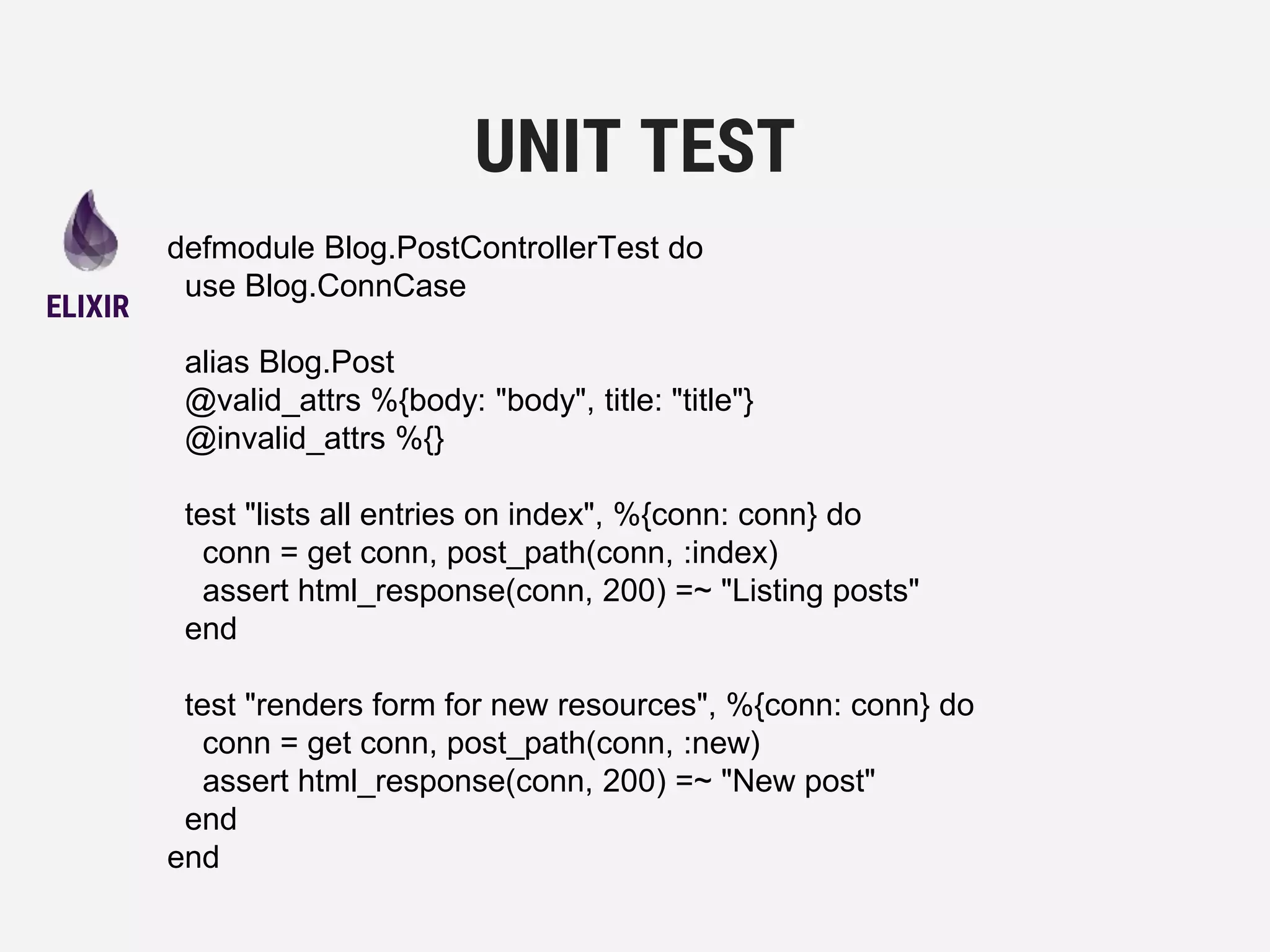 defmodule Blog.PostControllerTest do
use Blog.ConnCase
alias Blog.Post
@valid_attrs %{body: "body", title: "title"}
@invalid_attrs %{}
test "lists all entries on index", %{conn: conn} do
conn = get conn, post_path(conn, :index)
assert html_response(conn, 200) =~ "Listing posts"
end
test "renders form for new resources", %{conn: conn} do
conn = get conn, post_path(conn, :new)
assert html_response(conn, 200) =~ "New post"
end
end
UNIT TEST
ELIXIR
 