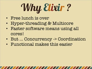 Why Elixir ?
• Free lunch is over
• Hyper-threading & Multicore
• Faster software means using all
cores!
• But … Concurrency -> Coordination
• Functional makes this easier
 
