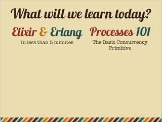 Elixir & Erlang
In less than 5 minutes
Processes 101
The Basic Concurrency
Primitive
What will we learn today?
 