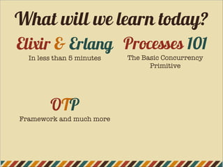 Elixir & Erlang
In less than 5 minutes
OTP
Framework and much more
Processes 101
The Basic Concurrency
Primitive
What will we learn today?
 