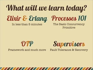 Elixir & Erlang
In less than 5 minutes
OTP
Framework and much more
Supervisors
Fault Tolerance & Recovery
Processes 101
The Basic Concurrency
Primitive
What will we learn today?
 