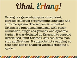 Ohai, Erlang!
Erlang is a general-purpose concurrent,
garbage-collected programming language and
runtime system. The sequential subset of
Erlang is a functional language, with eager
evaluation, single assignment, and dynamic
typing. It was designed by Ericsson to support
distributed, fault-tolerant, soft-real-time, non-
stop applications. It supports hot swapping, so
that code can be changed without stopping a
system.
 