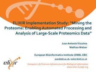 European Life Sciences Infrastructure for Biological Information
www.elixir-europe.org
ELIXIR Implementation Study: “Mining the
Proteome: Enabling Automated Processing and
Analysis of Large-Scale Proteomics Data”
Juan AntonioVizcaíno
Mathias Walzer
European Bioinformatics Institute (EMBL-EBI)
juan@ebi.ac.uk, walzer@ebi.ac.uk
 