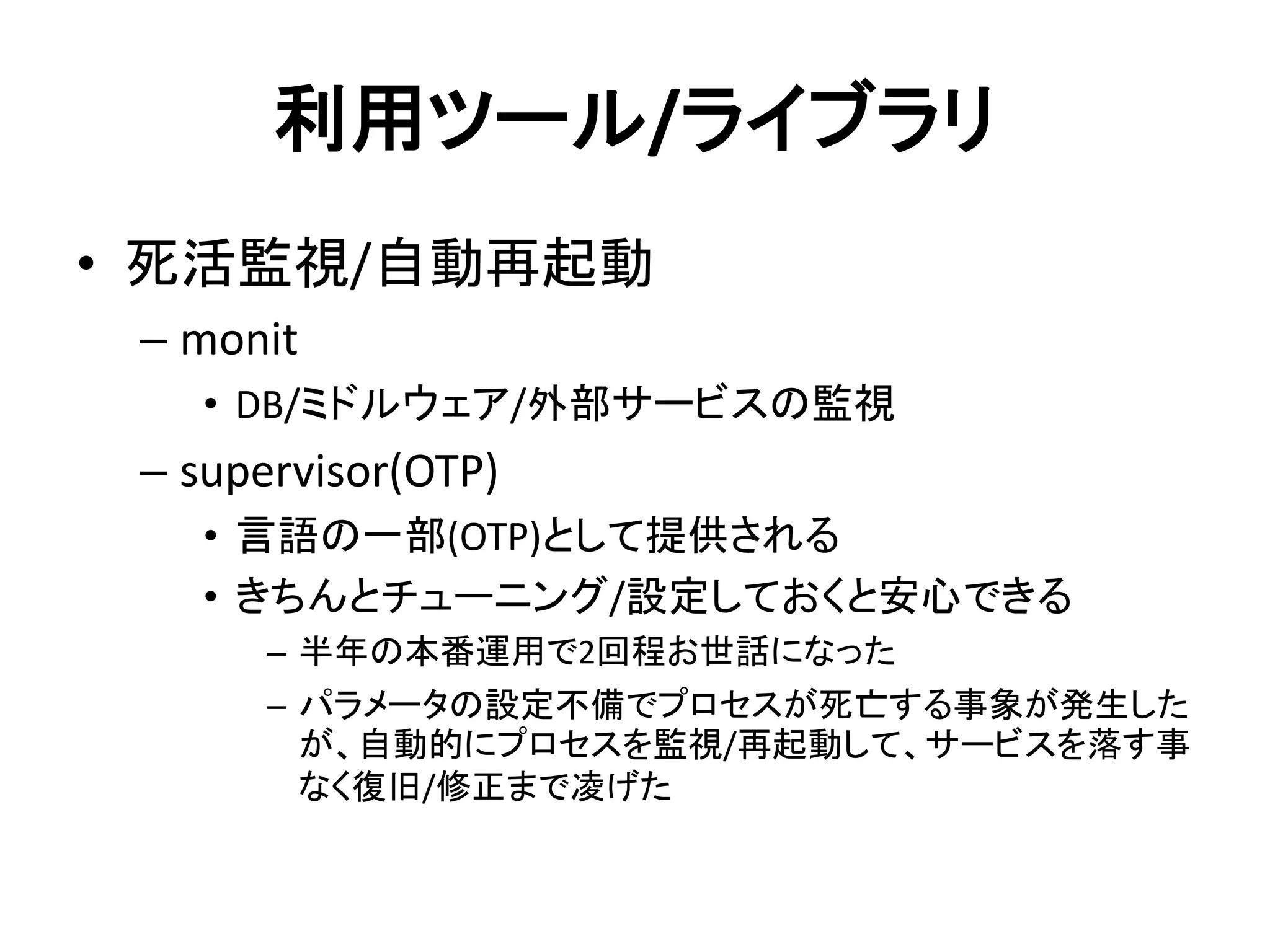 利用ツール/ライブラリ
• 死活監視/自動再起動
– monit
• DB/ミドルウェア/外部サービスの監視
– supervisor(OTP)
• 言語の一部(OTP)として提供される
• きちんとチューニング/設定しておくと安心できる
– 半年の本番運用で2回程お世話になった
– パラメータの設定不備でプロセスが死亡する事象が発生した
が、自動的にプロセスを監視/再起動して、サービスを落す事
なく復旧/修正まで凌げた
 