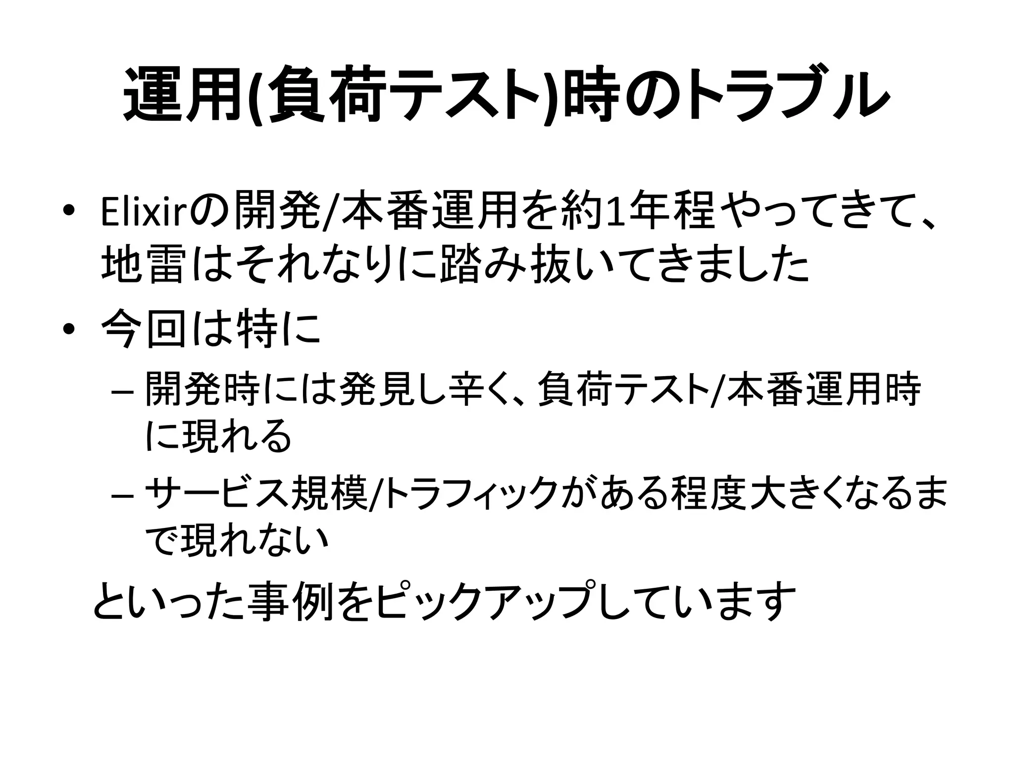 運用(負荷テスト)時のトラブル
• Elixirの開発/本番運用を約1年程やってきて、
地雷はそれなりに踏み抜いてきました
• 今回は特に
– 開発時には発見し辛く、負荷テスト/本番運用時
に現れる
– サービス規模/トラフィックがある程度大きくなるま
で現れない
といった事例をピックアップしています
 