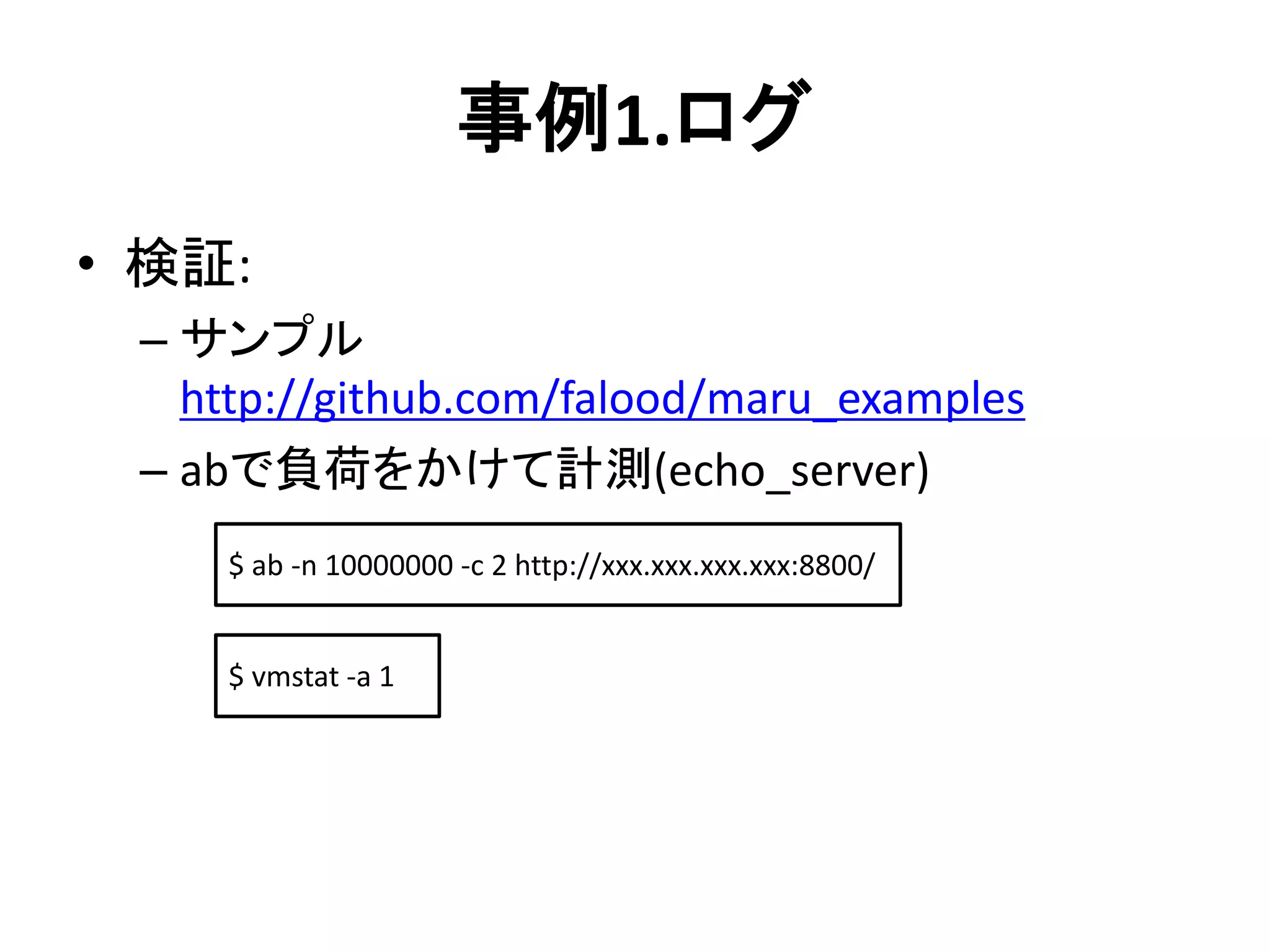 事例1.ログ
• 検証:
– サンプル
http://github.com/falood/maru_examples
– abで負荷をかけて計測(echo_server)
$ ab -n 10000000 -c 2 http://xxx.xxx.xxx.xxx:8800/
$ vmstat -a 1
 