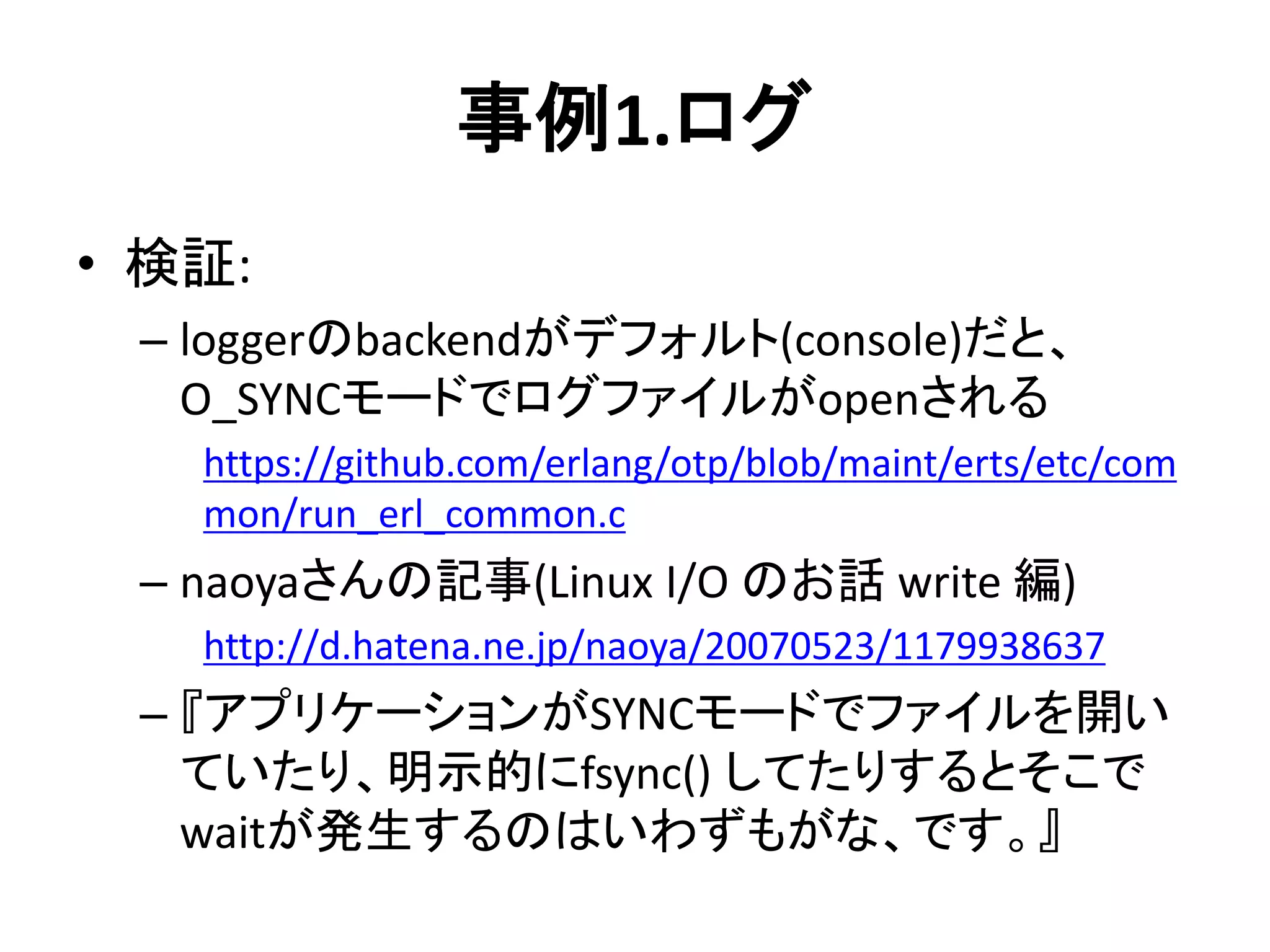 事例1.ログ
• 検証:
– loggerのbackendがデフォルト(console)だと、
O_SYNCモードでログファイルがopenされる
https://github.com/erlang/otp/blob/maint/erts/etc/com
mon/run_erl_common.c
– naoyaさんの記事(Linux I/O のお話 write 編)
http://d.hatena.ne.jp/naoya/20070523/1179938637
– 『アプリケーションがSYNCモードでファイルを開い
ていたり、明示的にfsync() してたりするとそこで
waitが発生するのはいわずもがな、です。』
 