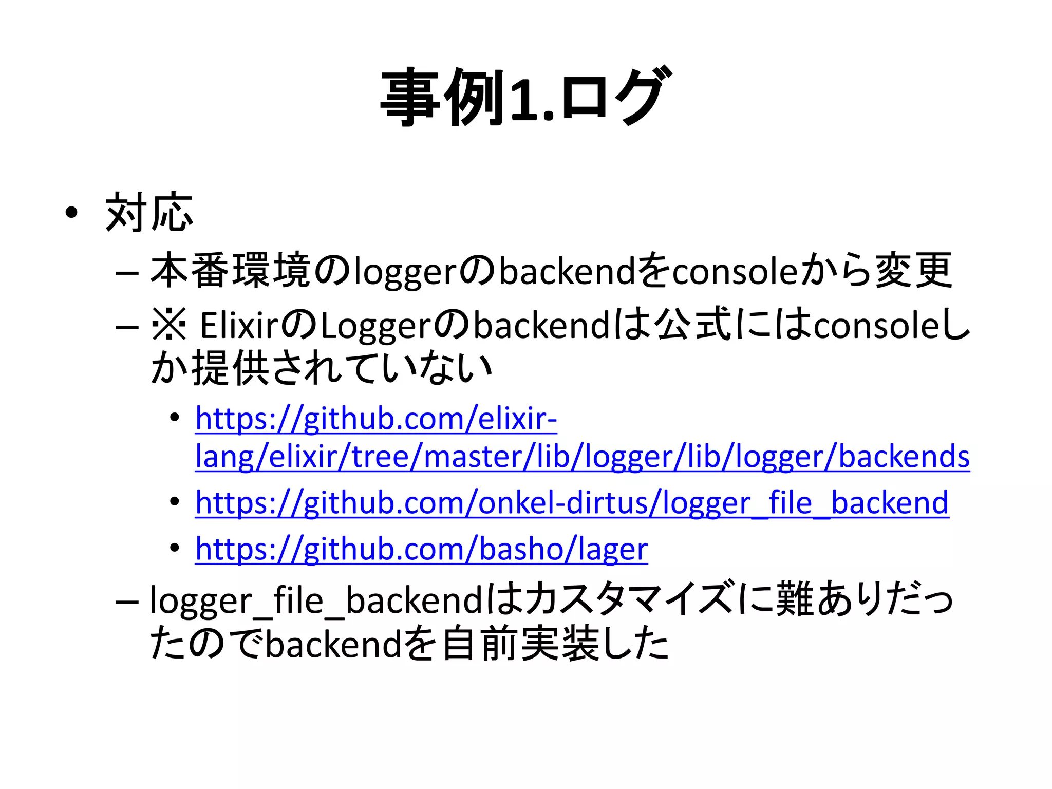 事例1.ログ
• 対応
– 本番環境のloggerのbackendをconsoleから変更
– ※ ElixirのLoggerのbackendは公式にはconsoleし
か提供されていない
• https://github.com/elixir-
lang/elixir/tree/master/lib/logger/lib/logger/backends
• https://github.com/onkel-dirtus/logger_file_backend
• https://github.com/basho/lager
– logger_file_backendはカスタマイズに難ありだっ
たのでbackendを自前実装した
 